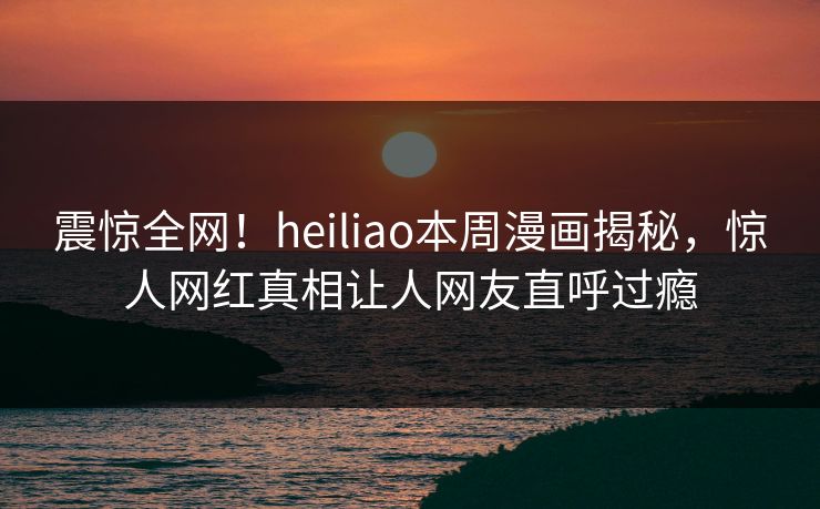 震惊全网！heiliao本周漫画揭秘，惊人网红真相让人网友直呼过瘾