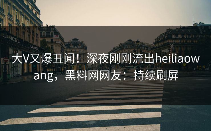 大V又爆丑闻！深夜刚刚流出heiliaowang，黑料网网友：持续刷屏