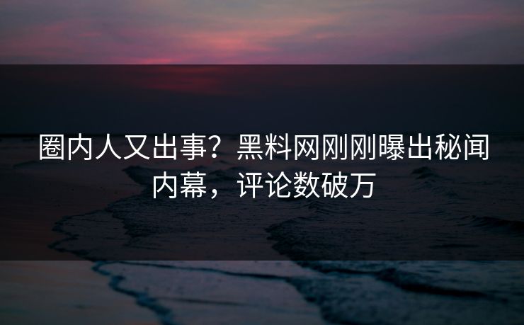 圈内人又出事？黑料网刚刚曝出秘闻内幕，评论数破万