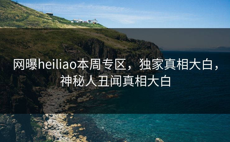 网曝heiliao本周专区，独家真相大白，神秘人丑闻真相大白