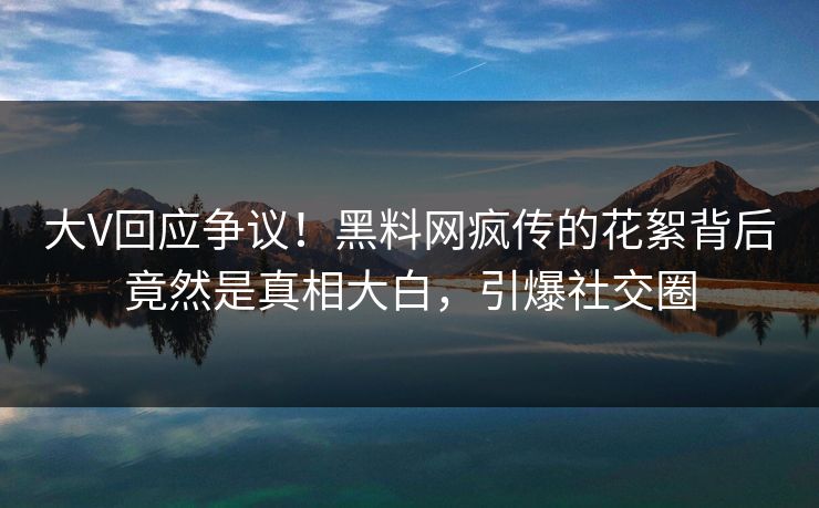 大V回应争议！黑料网疯传的花絮背后竟然是真相大白，引爆社交圈