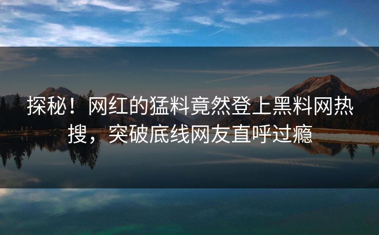 探秘！网红的猛料竟然登上黑料网热搜，突破底线网友直呼过瘾