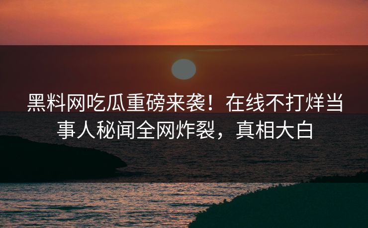 黑料网吃瓜重磅来袭！在线不打烊当事人秘闻全网炸裂，真相大白