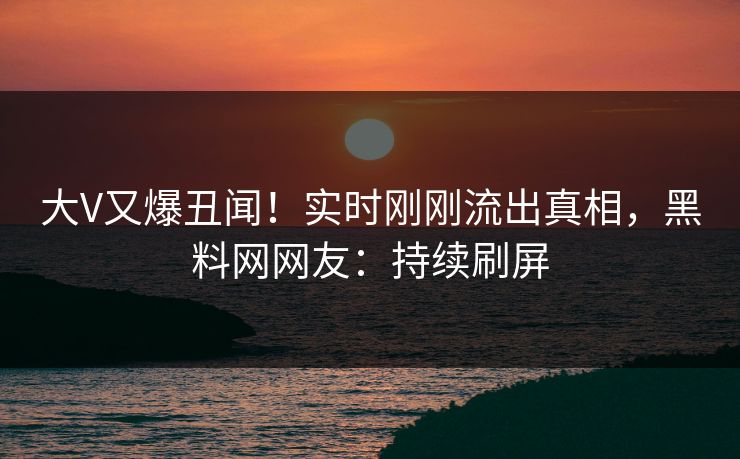 大V又爆丑闻！实时刚刚流出真相，黑料网网友：持续刷屏