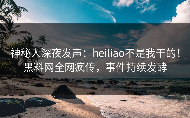神秘人深夜发声：heiliao不是我干的！黑料网全网疯传，事件持续发酵