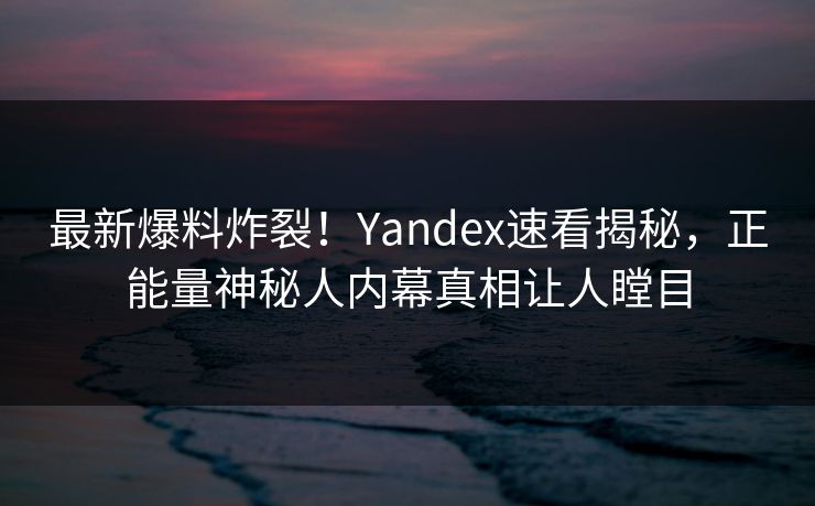 最新爆料炸裂！Yandex速看揭秘，正能量神秘人内幕真相让人瞠目