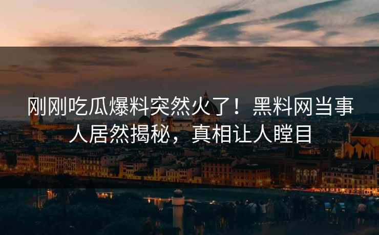 刚刚吃瓜爆料突然火了！黑料网当事人居然揭秘，真相让人瞠目