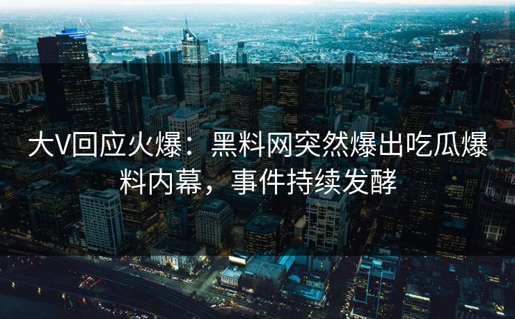 大V回应火爆：黑料网突然爆出吃瓜爆料内幕，事件持续发酵