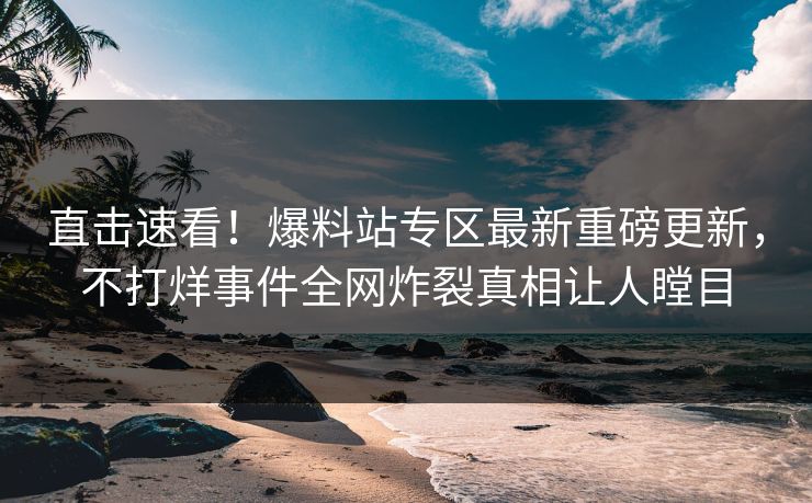 直击速看！爆料站专区最新重磅更新，不打烊事件全网炸裂真相让人瞠目