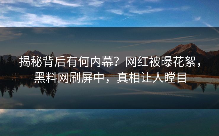 揭秘背后有何内幕？网红被曝花絮，黑料网刷屏中，真相让人瞠目