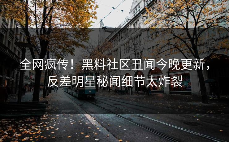 全网疯传！黑料社区丑闻今晚更新，反差明星秘闻细节太炸裂