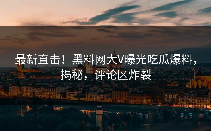 最新直击！黑料网大V曝光吃瓜爆料，揭秘，评论区炸裂
