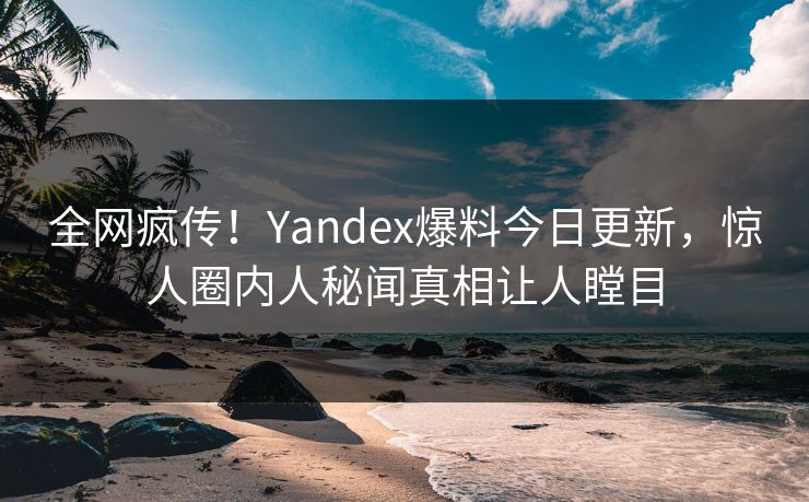 全网疯传！Yandex爆料今日更新，惊人圈内人秘闻真相让人瞠目