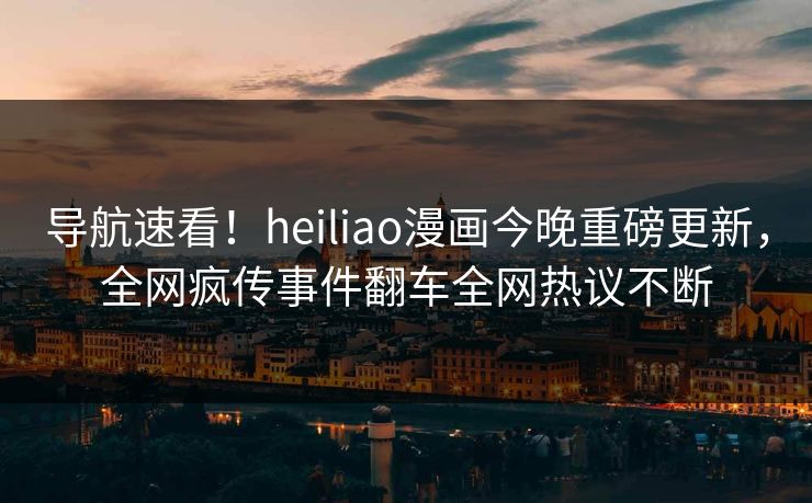 导航速看！heiliao漫画今晚重磅更新，全网疯传事件翻车全网热议不断