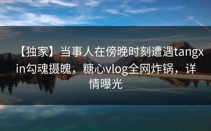 【独家】当事人在傍晚时刻遭遇tangxin勾魂摄魄，糖心vlog全网炸锅，详情曝光