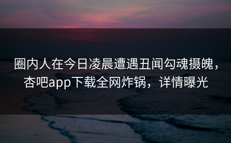 圈内人在今日凌晨遭遇丑闻勾魂摄魄，杏吧app下载全网炸锅，详情曝光