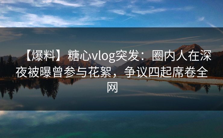 【爆料】糖心vlog突发：圈内人在深夜被曝曾参与花絮，争议四起席卷全网