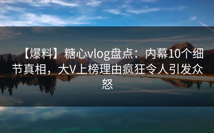 【爆料】糖心vlog盘点：内幕10个细节真相，大V上榜理由疯狂令人引发众怒