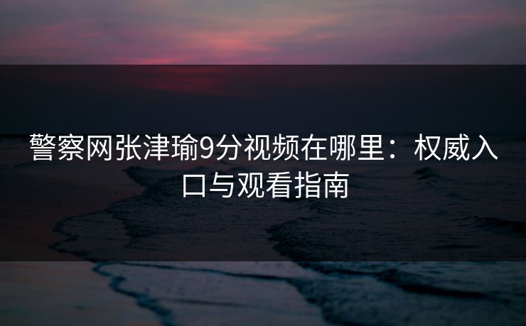 警察网张津瑜9分视频在哪里：权威入口与观看指南