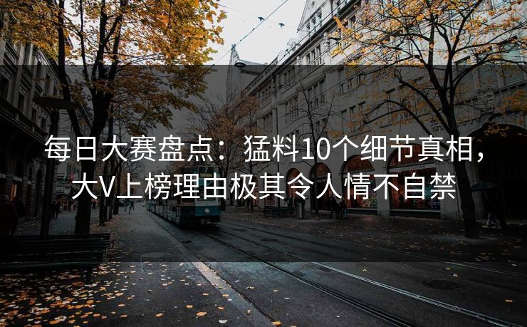 每日大赛盘点：猛料10个细节真相，大V上榜理由极其令人情不自禁