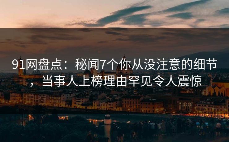 91网盘点：秘闻7个你从没注意的细节，当事人上榜理由罕见令人震惊