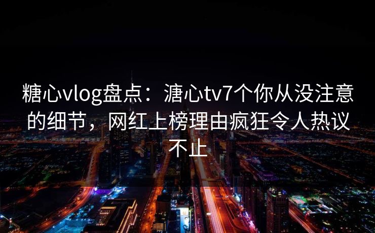 糖心vlog盘点：溏心tv7个你从没注意的细节，网红上榜理由疯狂令人热议不止