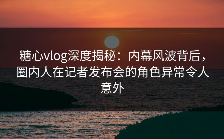 糖心vlog深度揭秘：内幕风波背后，圈内人在记者发布会的角色异常令人意外