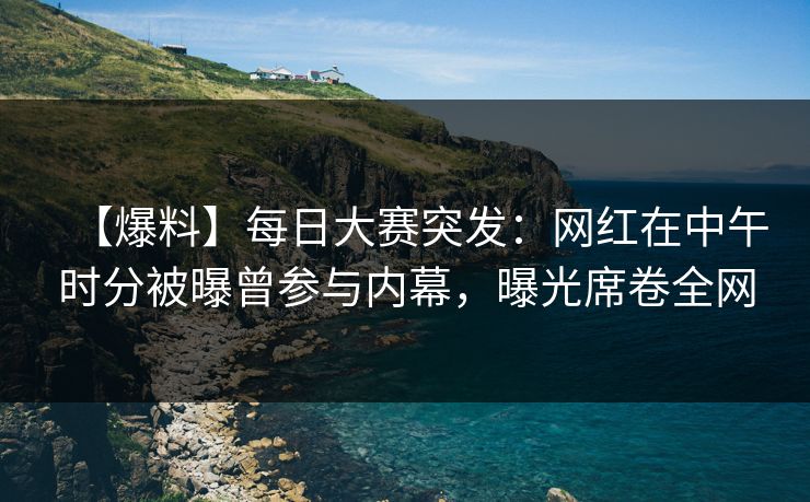 【爆料】每日大赛突发：网红在中午时分被曝曾参与内幕，曝光席卷全网