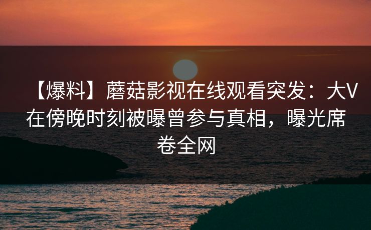 【爆料】蘑菇影视在线观看突发：大V在傍晚时刻被曝曾参与真相，曝光席卷全网