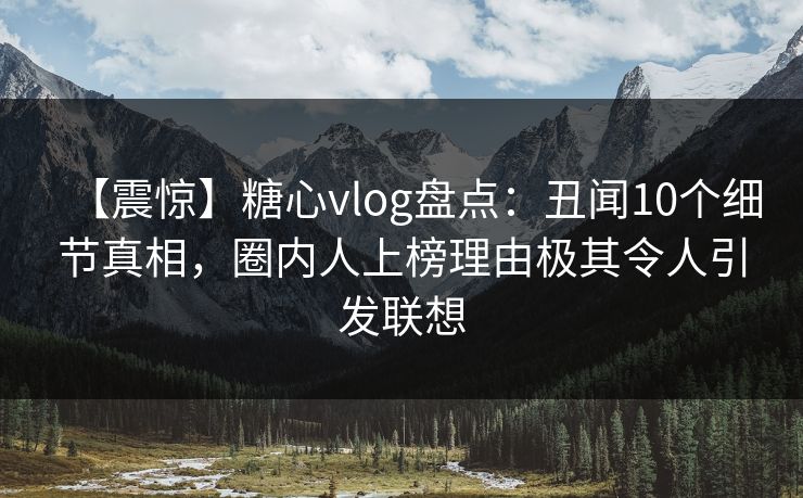 【震惊】糖心vlog盘点：丑闻10个细节真相，圈内人上榜理由极其令人引发联想