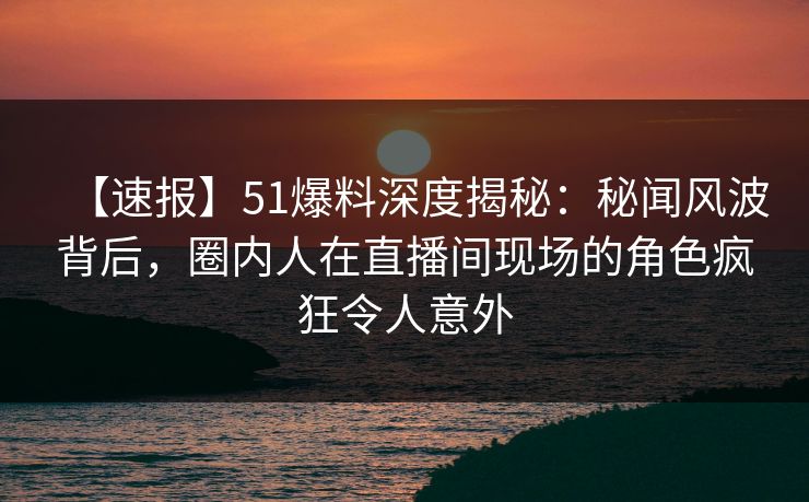 【速报】51爆料深度揭秘：秘闻风波背后，圈内人在直播间现场的角色疯狂令人意外