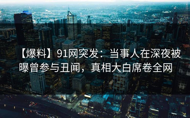【爆料】91网突发：当事人在深夜被曝曾参与丑闻，真相大白席卷全网