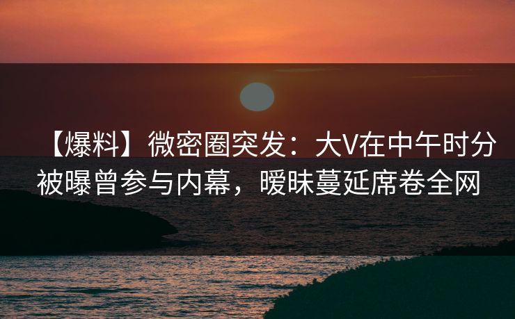 【爆料】微密圈突发：大V在中午时分被曝曾参与内幕，暧昧蔓延席卷全网