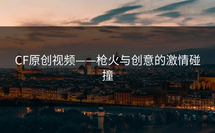 CF原创视频——枪火与创意的激情碰撞 CF原创视频——枪火与创意的激情碰撞