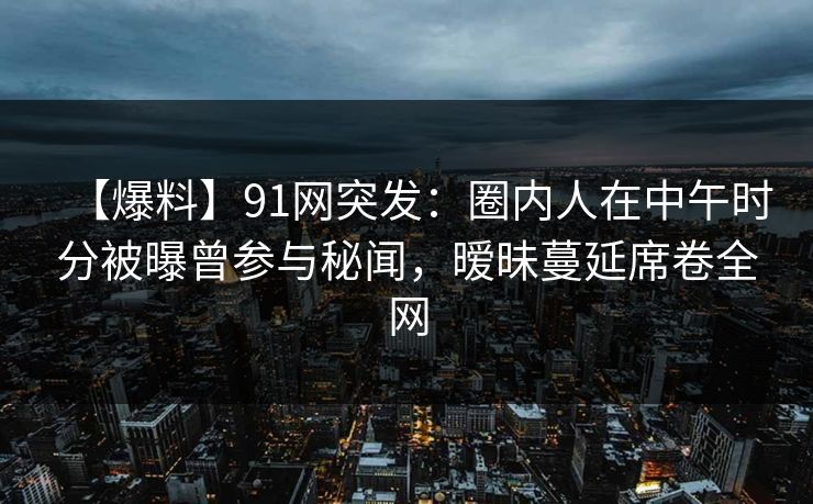 【爆料】91网突发：圈内人在中午时分被曝曾参与秘闻，暧昧蔓延席卷全网