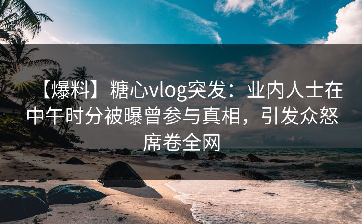 【爆料】糖心vlog突发:业内人士在中午时分被曝曾参与真相,引发众怒席卷全网 【爆料】糖心vlog突发:业内人士在中午时分被曝曾参与真相,引发众怒席卷全网