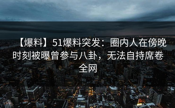 【爆料】51爆料突发：圈内人在傍晚时刻被曝曾参与八卦，无法自持席卷全网