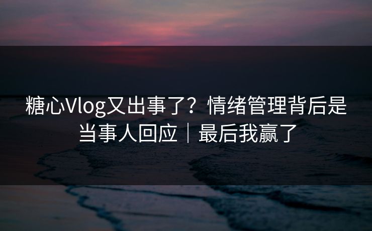 糖心Vlog又出事了？情绪管理背后是当事人回应｜最后我赢了
