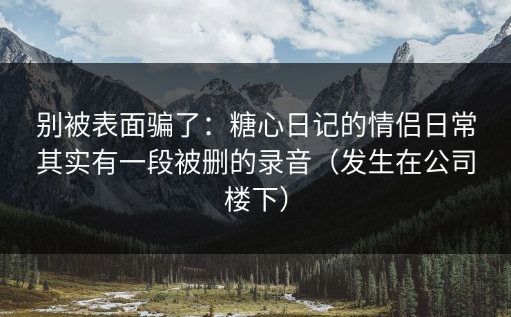 别被表面骗了：糖心日记的情侣日常其实有一段被删的录音（发生在公司楼下）
