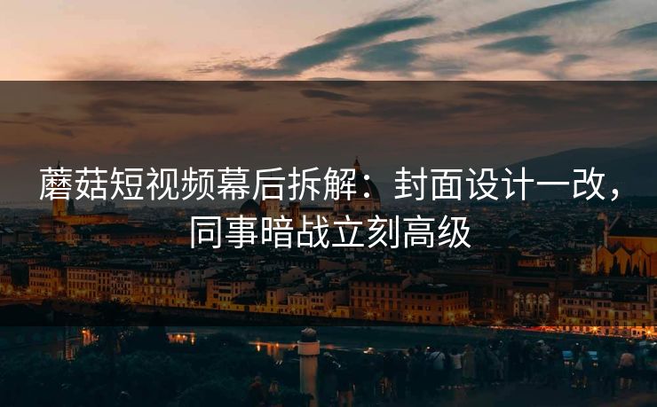 蘑菇短视频幕后拆解：封面设计一改，同事暗战立刻高级