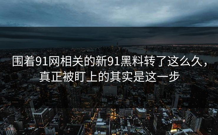 围着91网相关的新91黑料转了这么久，真正被盯上的其实是这一步